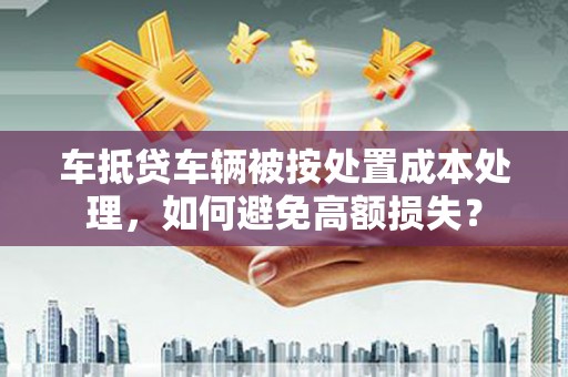 宣城车抵贷车辆被按处置成本处理，如何避免高额损失？